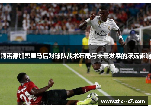 阿诺德加盟皇马后对球队战术布局与未来发展的深远影响 阿诺德加盟皇马后对球队战术布局与未来发展的深远影响