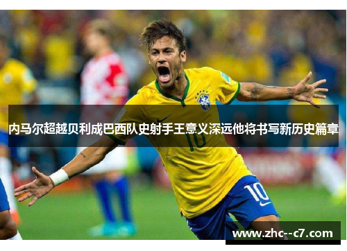 内马尔超越贝利成巴西队史射手王意义深远他将书写新历史篇章