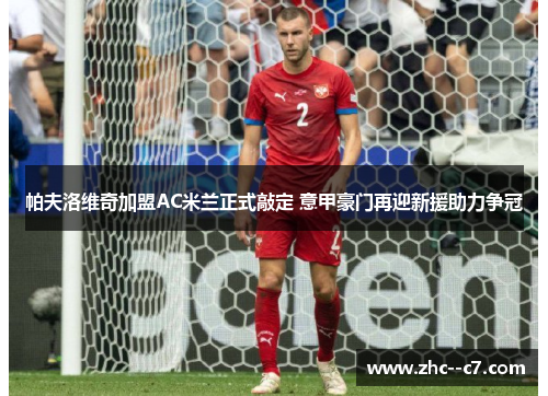 帕夫洛维奇加盟AC米兰正式敲定 意甲豪门再迎新援助力争冠