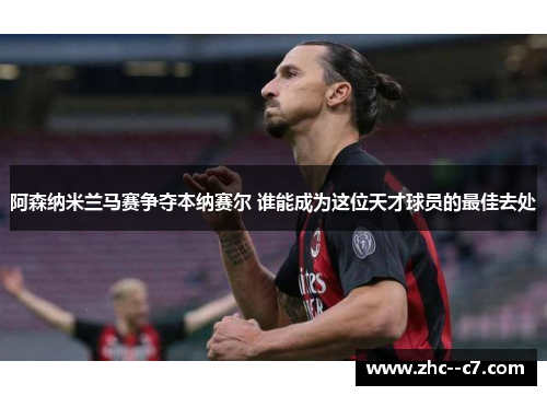 阿森纳米兰马赛争夺本纳赛尔 谁能成为这位天才球员的最佳去处