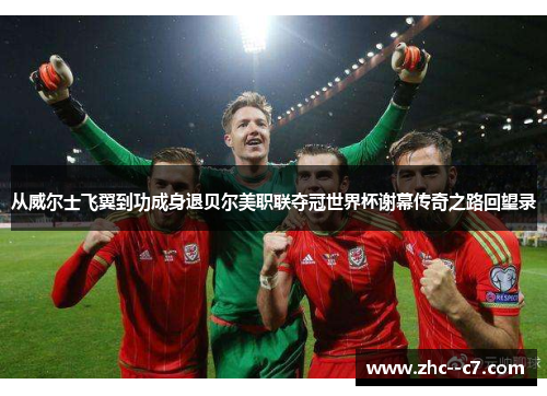从威尔士飞翼到功成身退贝尔美职联夺冠世界杯谢幕传奇之路回望录
